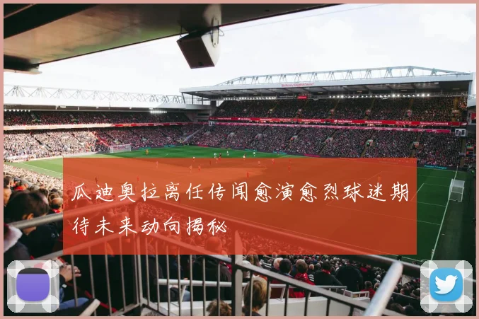 瓜迪奥拉离任传闻愈演愈烈球迷期待未来动向揭秘