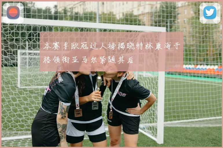 本赛季欧冠过人榜揭晓特林康海于格领衔亚马尔紧随其后