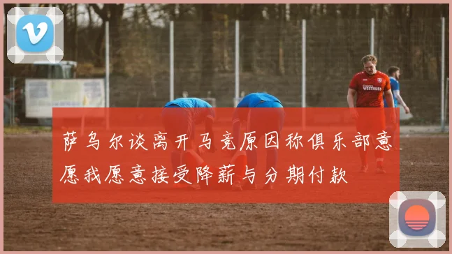 萨乌尔谈离开马竞原因称俱乐部意愿我愿意接受降薪与分期付款