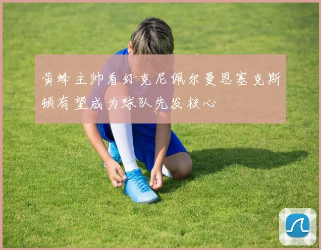 黄蜂主帅看好克尼佩尔曼恩塞克斯顿有望成为球队先发核心