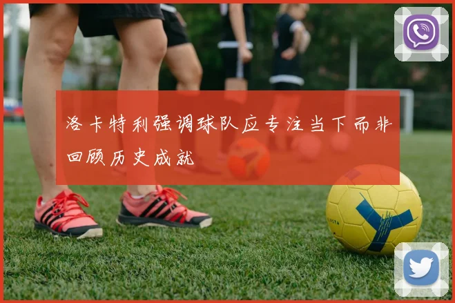 洛卡特利强调球队应专注当下而非回顾历史成就