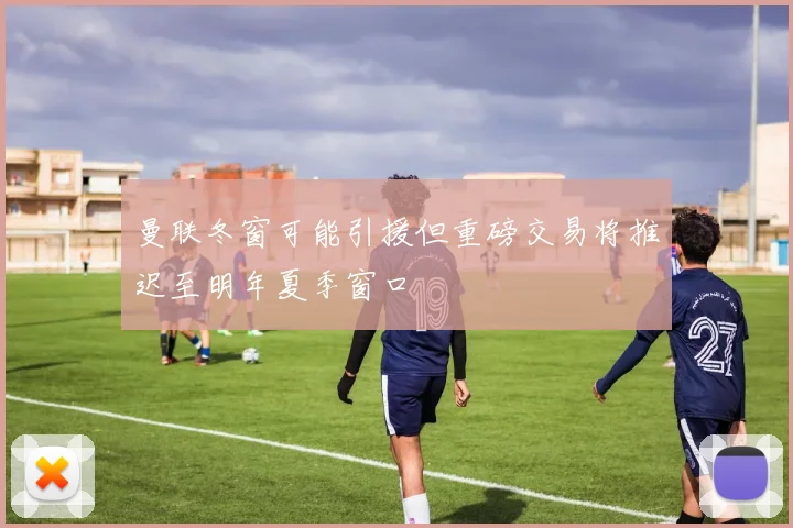 曼联冬窗可能引援但重磅交易将推迟至明年夏季窗口