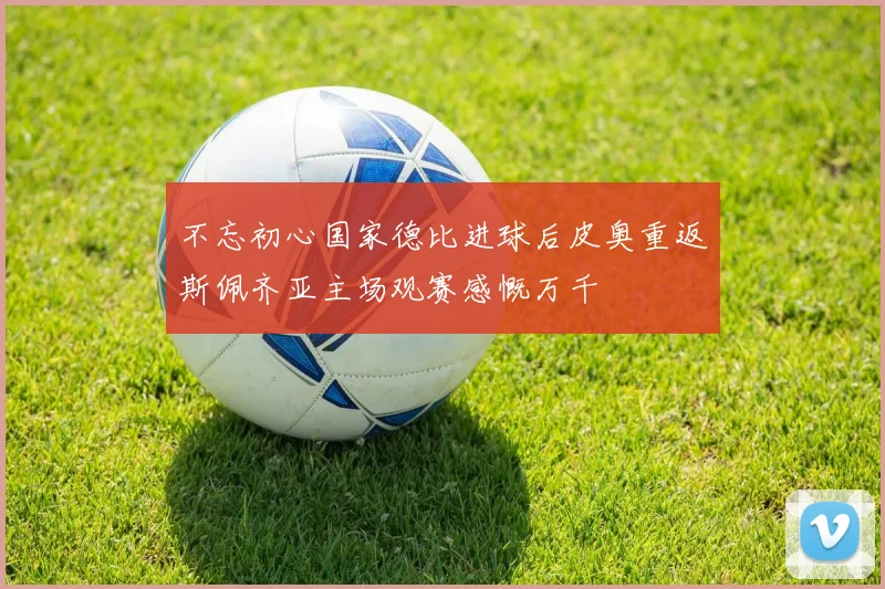 不忘初心国家德比进球后皮奥重返斯佩齐亚主场观赛感慨万千