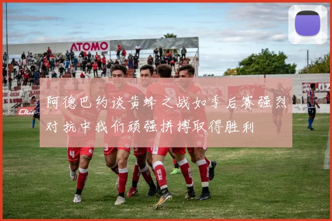 阿德巴约谈黄蜂之战如季后赛强烈对抗中我们顽强拼搏取得胜利