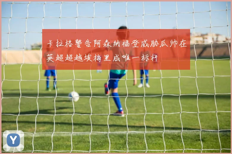 卡拉格警告阿森纳福登威胁瓜帅在英超超越埃梅里成唯一标杆