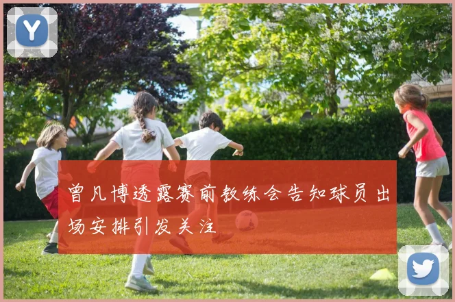 曾凡博透露赛前教练会告知球员出场安排引发关注