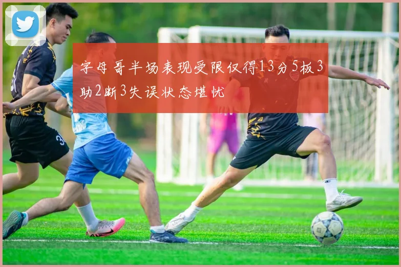 字母哥半场表现受限仅得13分5板3助2断3失误状态堪忧