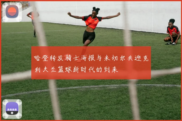 哈登转发骑士海报与米切尔共迎克利夫兰篮球新时代的到来