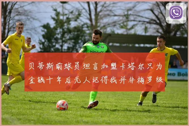 贝蒂斯前球员坦言加盟卡塔尔只为金钱十年后无人记得我并非梅罗级别
