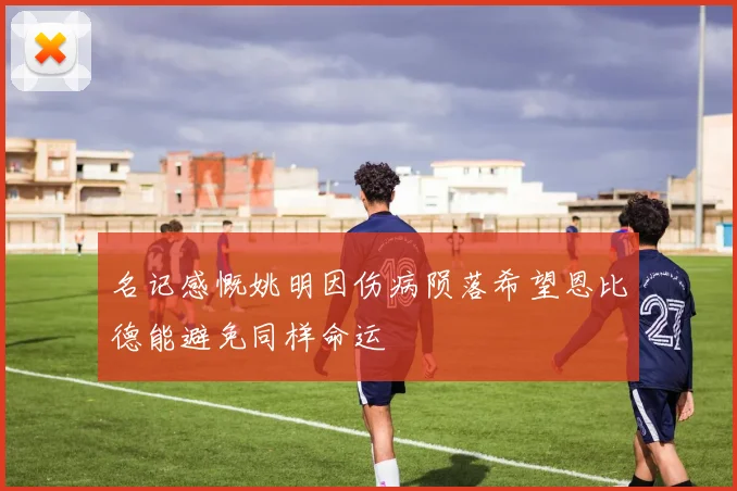 名记感慨姚明因伤病陨落希望恩比德能避免同样命运