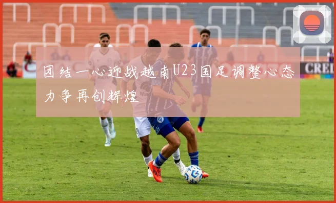 团结一心迎战越南U23国足调整心态力争再创辉煌