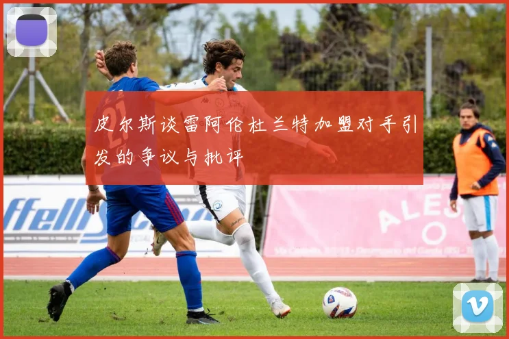 皮尔斯谈雷阿伦杜兰特加盟对手引发的争议与批评